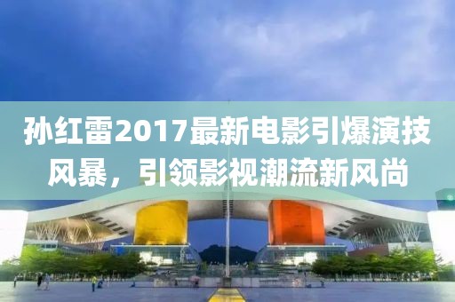 孙红雷2017最新电影引爆演技风暴，引领影视潮流新风尚