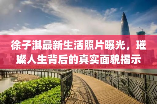 徐子淇最新生活照片曝光，璀璨人生背后的真实面貌揭示