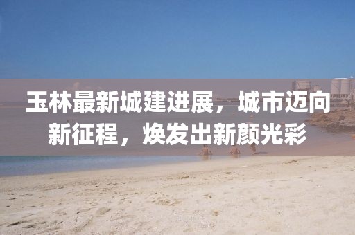 玉林最新城建进展，城市迈向新征程，焕发出新颜光彩