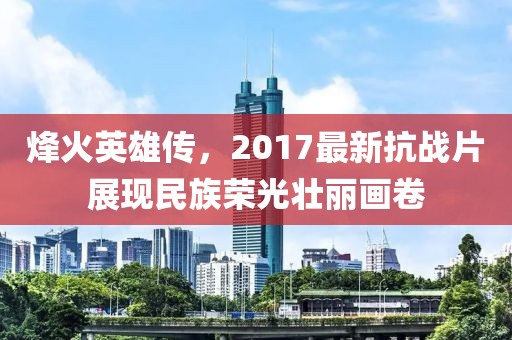 烽火英雄传，2017最新抗战片展现民族荣光壮丽画卷