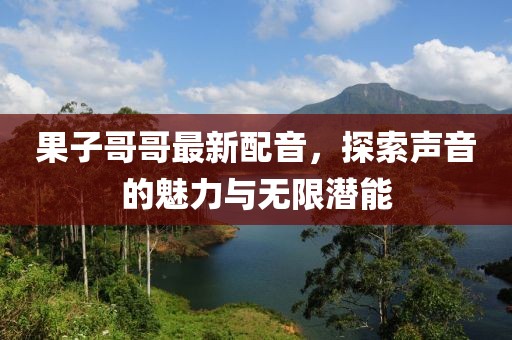 果子哥哥最新配音，探索声音的魅力与无限潜能