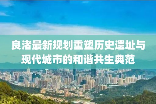 良渚最新规划重塑历史遗址与现代城市的和谐共生典范