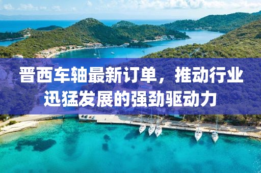 晋西车轴最新订单，推动行业迅猛发展的强劲驱动力
