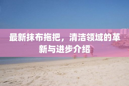 最新抹布拖把，清洁领域的革新与进步介绍