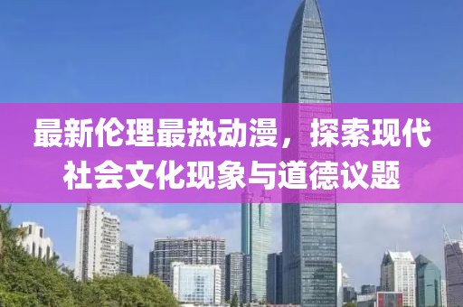 最新伦理最热动漫，探索现代社会文化现象与道德议题