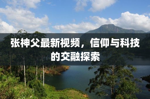 张神父最新视频，信仰与科技的交融探索