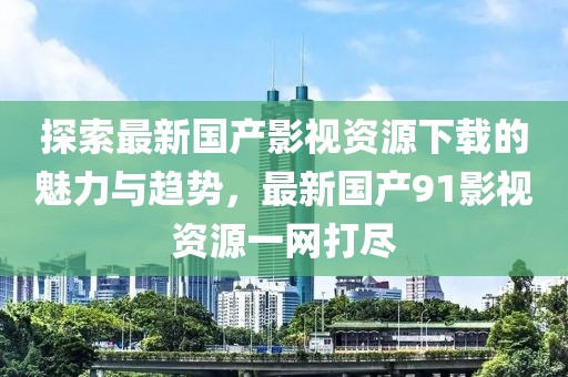 探索最新国产影视资源下载的魅力与趋势，最新国产91影视资源一网打尽
