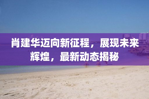 肖建华迈向新征程，展现未来辉煌，最新动态揭秘
