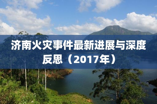 济南火灾事件最新进展与深度反思（2017年）