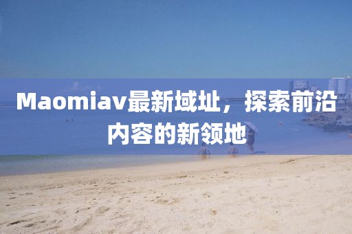 Maomiav最新域址，探索前沿内容的新领地