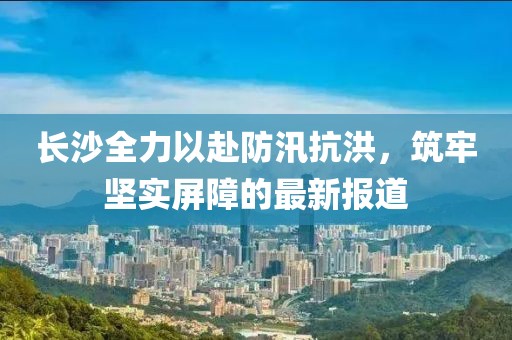 长沙全力以赴防汛抗洪，筑牢坚实屏障的最新报道