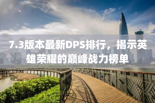 7.3版本最新DPS排行，揭示英雄荣耀的巅峰战力榜单