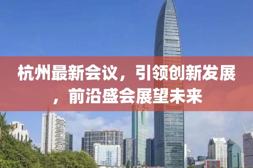 杭州最新会议，引领创新发展，前沿盛会展望未来