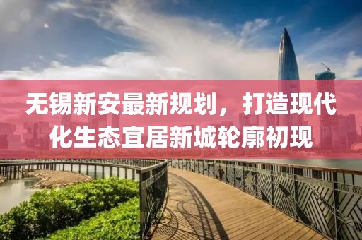 无锡新安最新规划，打造现代化生态宜居新城轮廓初现
