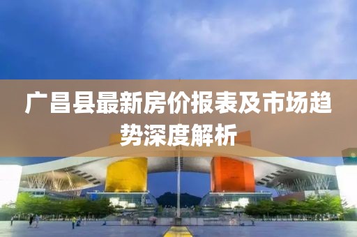 广昌县最新房价报表及市场趋势深度解析