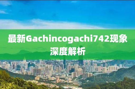 最新Gachincogachi742现象深度解析