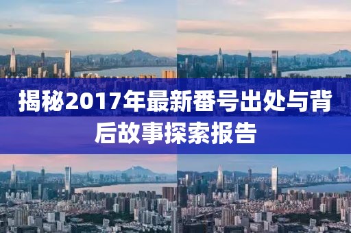 揭秘2017年最新番号出处与背后故事探索报告