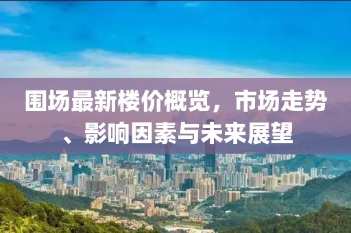 围场最新楼价概览，市场走势、影响因素与未来展望