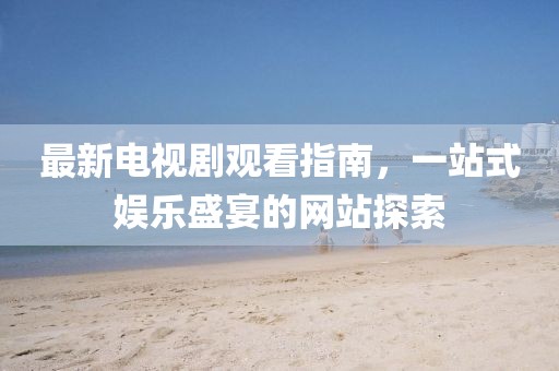 最新电视剧观看指南，一站式娱乐盛宴的网站探索