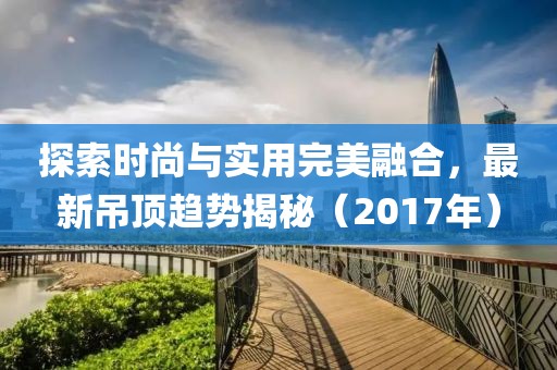 探索时尚与实用完美融合，最新吊顶趋势揭秘（2017年）