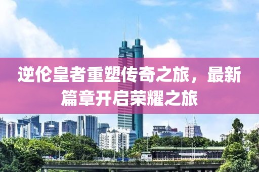 逆伦皇者重塑传奇之旅，最新篇章开启荣耀之旅