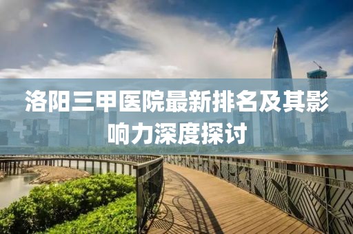 洛阳三甲医院最新排名及其影响力深度探讨