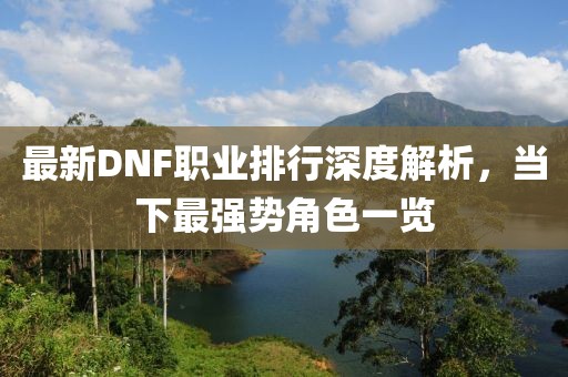 最新DNF职业排行深度解析，当下最强势角色一览