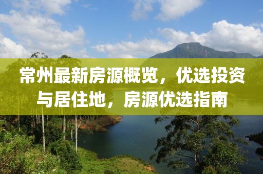 常州最新房源概览，优选投资与居住地，房源优选指南