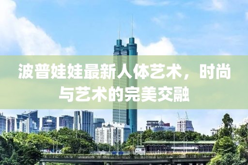 波普娃娃最新人体艺术，时尚与艺术的完美交融