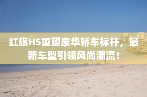 红旗H5重塑豪华轿车标杆，最新车型引领风尚潮流！