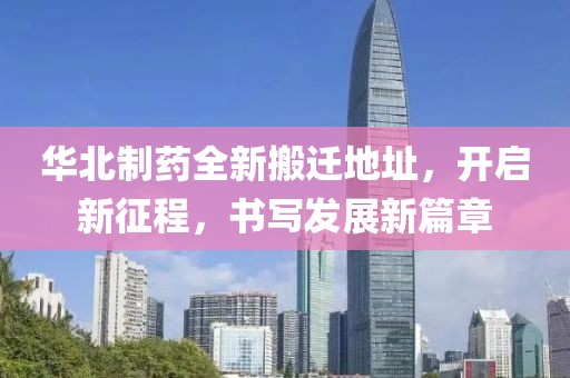 华北制药全新搬迁地址，开启新征程，书写发展新篇章