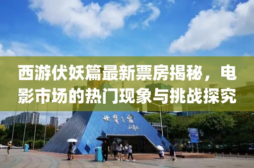 西游伏妖篇最新票房揭秘，电影市场的热门现象与挑战探究