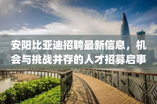 安阳比亚迪招聘最新信息，机会与挑战并存的人才招募启事
