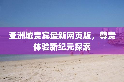 亚洲城贵宾最新网页版，尊贵体验新纪元探索