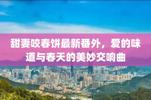 甜妻咬春饼最新番外，爱的味道与春天的美妙交响曲