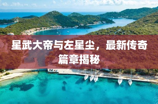 星武大帝与左星尘，最新传奇篇章揭秘