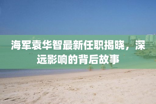 海军袁华智最新任职揭晓，深远影响的背后故事