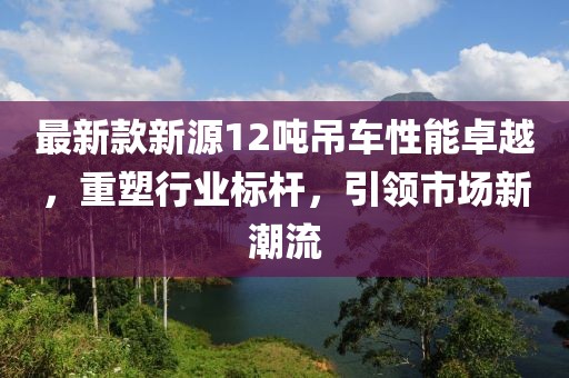 最新款新源12吨吊车性能卓越，重塑行业标杆，引领市场新潮流