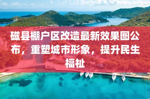 磁县棚户区改造最新效果图公布，重塑城市形象，提升民生福祉