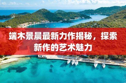 端木景晨最新力作揭秘，探索新作的艺术魅力