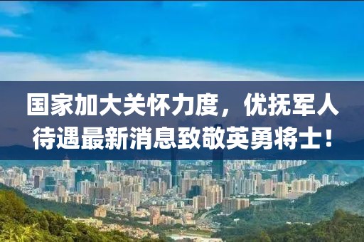 国家加大关怀力度，优抚军人待遇最新消息致敬英勇将士！