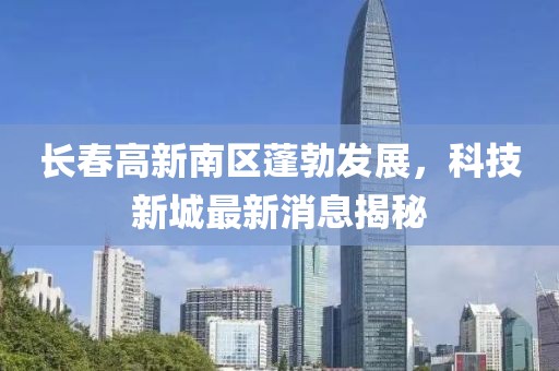 长春高新南区蓬勃发展，科技新城最新消息揭秘