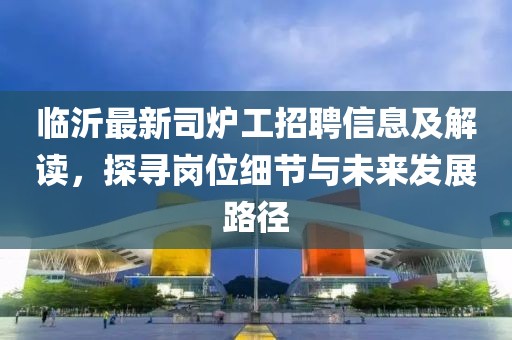 临沂最新司炉工招聘信息及解读，探寻岗位细节与未来发展路径