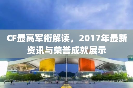 CF最高军衔解读，2017年最新资讯与荣誉成就展示
