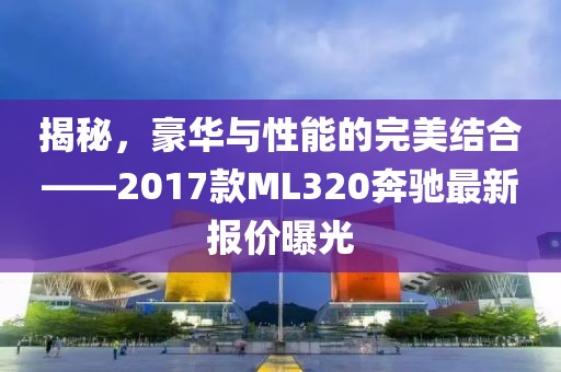 揭秘，豪华与性能的完美结合——2017款ML320奔驰最新报价曝光