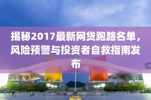 揭秘2017最新网贷跑路名单，风险预警与投资者自救指南发布
