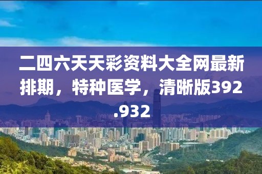 二四六天天彩资料大全网最新排期，特种医学，清晰版392.932
