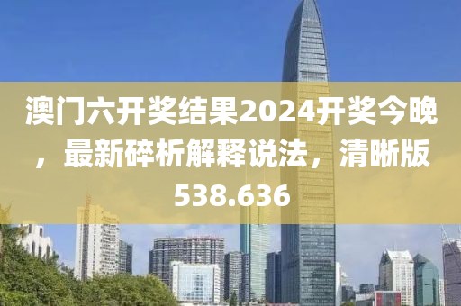 澳门六开奖结果2024开奖今晚，最新碎析解释说法，清晰版538.636