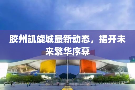 胶州凯旋城最新动态，揭开未来繁华序幕