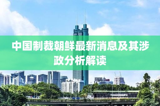 中国制裁朝鲜最新消息及其涉政分析解读